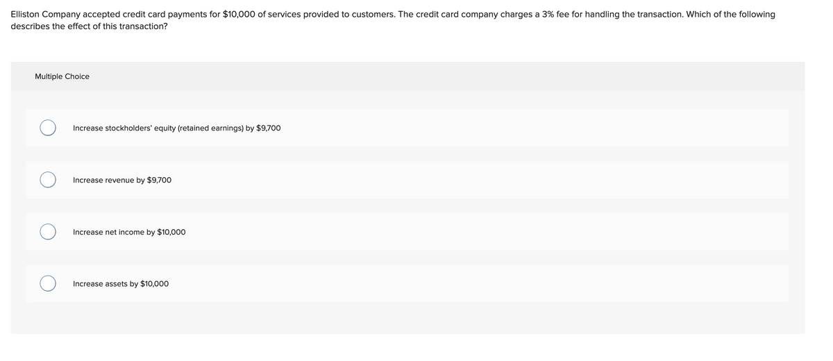 Elliston Company accepted credit card payments for $10,000 of services provided to customers. The credit card company charges a 3% fee for handling the transaction. Which of the following
describes the effect of this transaction?
Multiple Choice
O
O
Increase stockholders' equity (retained earnings) by $9,700
Increase revenue by $9,700
Increase net income by $10,000
Increase assets by $10,000