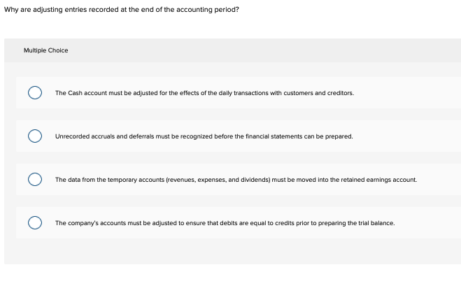 Why are adjusting entries recorded at the end of the accounting period?
Multiple Choice
The Cash account must be adjusted for the effects of the daily transactions with customers and creditors.
Unrecorded accruals and deferrals must be recognized before the financial statements can be prepared.
The data from the temporary accounts (revenues, expenses, and dividends) must be moved into the retained earnings account.
The company's accounts must be adjusted to ensure that debits are equal to credits prior to preparing the trial balance.