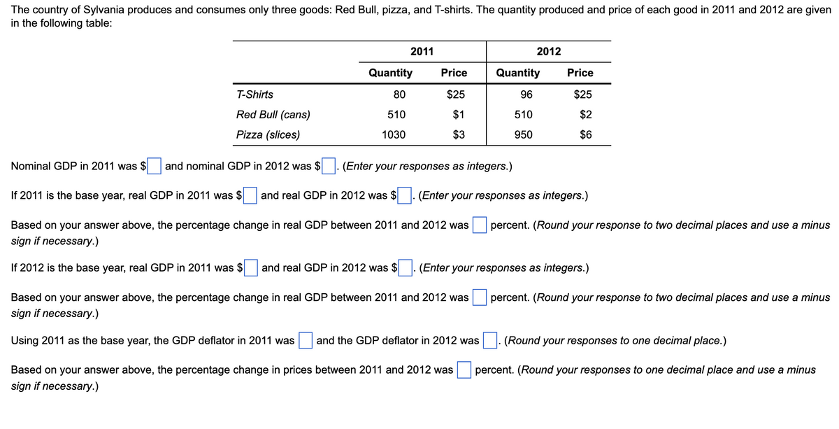 The country of Sylvania produces and consumes only three goods: Red Bull, pizza, and T-shirts. The quantity produced and price of each good in 2011 and 2012 are given
in the following table:
2011
2012
Quantity
Price
Quantity
Price
T-Shirts
80
$25
96
$25
Red Bull (cans)
510
$1
510
$2
Pizza (slices)
1030
$3
950
$6
Nominal GDP in 2011 was $
and nominal GDP in 2012 was $
(Enter your responses as integers.)
If 2011 is the base year, real GDP in 2011 was $
and real GDP in 2012 was $
(Enter your responses as integers.)
Based on your answer above, the percentage change in real GDP between 2011 and 2012 was
percent. (Round your response to two decimal places and use a minus
sign if necessary.)
If 2012 is the base year, real GDP in 2011 was $
and real GDP in 2012 was $
(Enter your responses as integers.)
Based on your answer above, the percentage change in real GDP between 2011 and 2012 was
percent. (Round your response to two decimal places and use a minus
sign if necessary.)
Using 2011 as the base year, the GDP deflator in 2011 was
and the GDP deflator in 2012 was
(Round your responses to one decimal place.)
Based on your answer above, the percentage change in prices between 2011 and 2012 was
percent. (Round your responses to one decimal place and use a minus
sign if necessary.)
