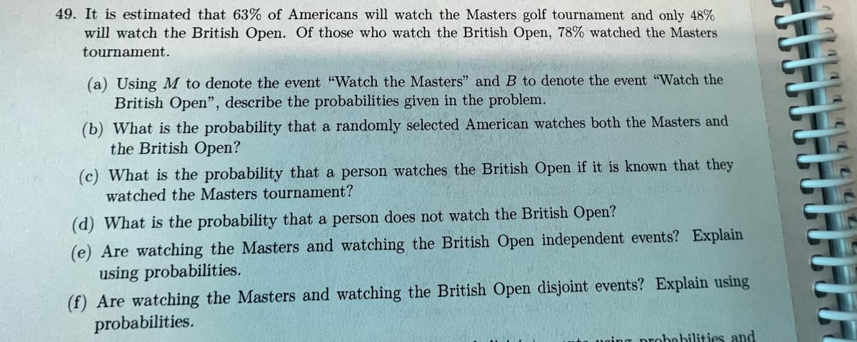 49. It is estimated that 63% of Americans will watch the Masters golf tournament and only 48%
will watch the British Open. Of those who watch the British Open, 78% watched the Masters
tournament.
(a) Using M to denote the event "Watch the Masters" and B to denote the event "Watch the
British Open", describe the probabilities given in the problem.
(b) What is the probability that a randomly selected American watches both the Masters and
the British Open?
(c) What is the probability that a person watches the British Open if it is known that they
watched the Masters tournament?
(d) What is the probability that a person does not watch the British Open?
(e) Are watching the Masters and watching the British Open independent events? Explain
using probabilities.
(f) Are watching the Masters and watching the British Open disjoint events? Explain using
probabilities.
orobobilities and
