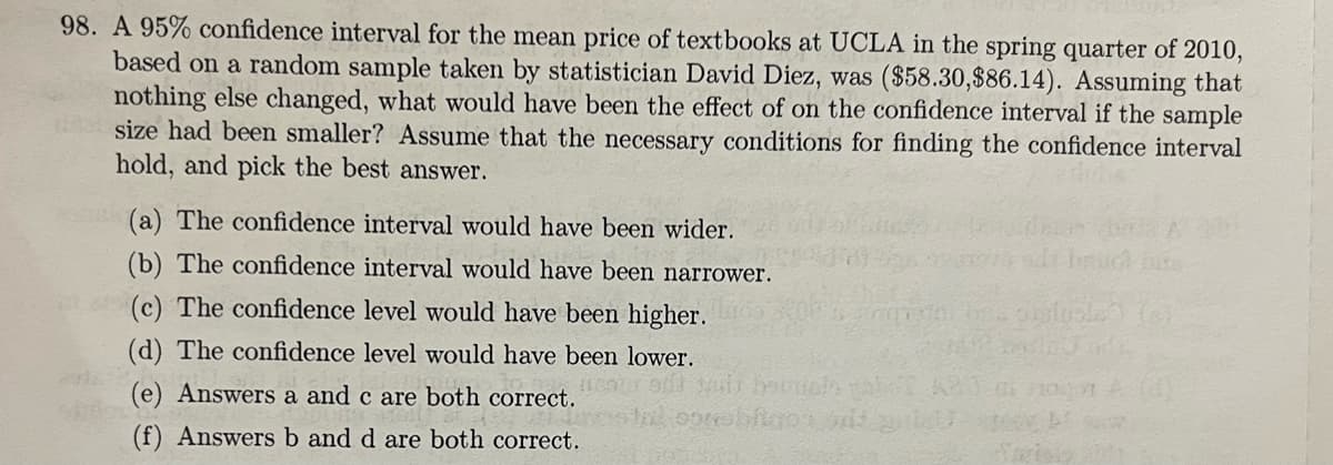 98. A 95% confidence interval for the mean price of textbooks at UCLA in the spring quarter of 2010,
based on a random sample taken by statistician David Diez, was ($58.30,$86.14). Assuming that
nothing else changed, what would have been the effect of on the confidence interval if the sample
size had been smaller? Assume that the necessary conditions for finding the confidence interval
hold, and pick the best answer.
(a) The confidence interval would have been wider.
(b) The confidence interval would have been narrower.
(c) The confidence level would have been higher.
(d) The confidence level would have been lower.
(e) Answers a and c are both correct.
(f) Answersb and d are both correct.

