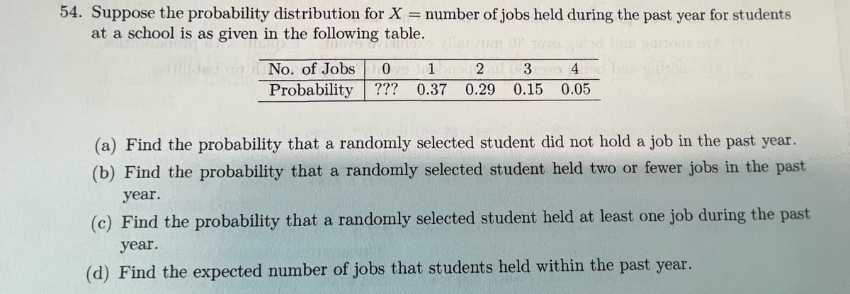 54. Suppose the probability distribution for X = number of jobs held during the past year for students
at a school is as given in the following table.
No. of Jobs
1 2 ul
3 o 4
Probability
???
0.37
0.29
0.15
0.05
(a) Find the probability that a randomly selected student did not hold a job in the past year.
(b) Find the probability that a randomly selected student held two or fewer jobs in the past
year.
(c) Find the probability that a randomly selected student held at least one job during the past
year.
(d) Find the expected number of jobs that students held within the past year.
