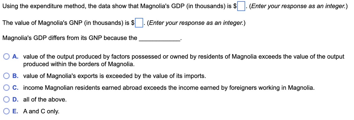Using the expenditure method, the data show that Magnolia's GDP (in thousands) is $
(Enter your response as an integer.)
The value of Magnolia's GNP (in thousands) is $
(Enter your response as an integer.)
Magnolia's GDP differs from its GNP because the
O A. value of the output produced by factors possessed or owned by residents of Magnolia exceeds the value of the output
produced within the borders of Magnolia.
B. value of Magnolia's exports is exceeded by the value of its imports.
C. income Magnolian residents earned abroad exceeds the income earned by foreigners working in Magnolia.
D. all of the above.
E. A and C only.
