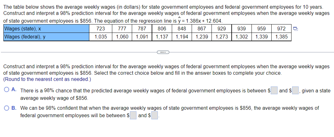 The table below shows the average weekly wages (in dollars) for state government employees and federal government employees for 10 years.
Construct and interpret a 98% prediction interval for the average weekly wages of federal government employees when the average weekly wages
of state government employees is $856. The equation of the regression line is y = 1.386x + 12.604.
723 777 787 806 848 867 929 939 959 972
1,035 1,060 1,091 1,137 1,194 1,239 1,273 1,302 1,339 1,385
Wages (state), x
Wages (federal), y
Construct and interpret a 98% prediction interval for the average weekly wages of federal government employees when the average weekly wages
of state government employees is $856. Select the correct choice below and fill in the answer boxes to complete your choice.
(Round to the nearest cent as needed.)
O A. There is a 98% chance that the predicted average weekly wages of federal government employees is between $ and $ given a state
average weekly wage of $856.
O B. We can be 98% confident that when the average weekly wages of state government employees is $856, the average weekly wages of
federal government employees will be between $ and $