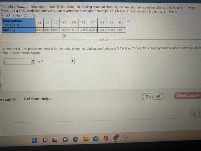 The table shows the total square footage (in billions) of retailing space at shopping centers and their sales (in billions of dollars) for 10 years.
Construct a 90% prediction interval for sales when the total square footage is 5.4 billion. The equation of the regression line is
y=521.806x-1722.231.
Total Square
Footage, x
Sales, y
D
4.9 5.1 5.2 5.3 5.6 5.8 5.7 5.8 6.1 6.1
865.9 936.6 975.9 1066.9 1117.9 1221.9 1295.1 1331.6 1431.6 1546.7
Construct a 90% prediction interval for the sales when the total square footage is 5.4 billion. Choose the correct prediction interval below, rounded
the nearest million dollars.
<y<
X
example Get more help.
9
Clear all
Check answer