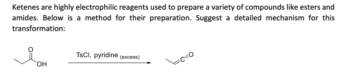 Ketenes are highly electrophilic reagents used to prepare a variety of compounds like esters and
amides. Below is a method for their preparation. Suggest a detailed mechanism for this
transformation:
TsCl, pyridine (excess)
я он
=C=O