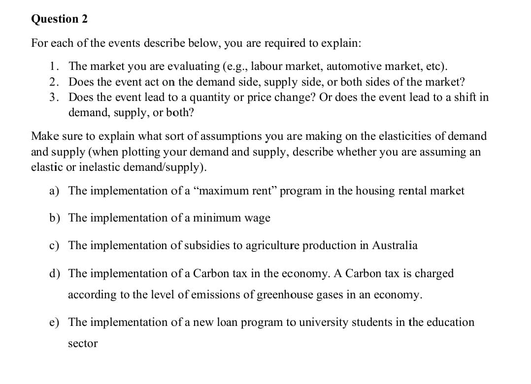 Question 2
For each of the events describe below, you are required to explain:
1. The market you are evaluating (e.g., labour market, automotive market, etc).
2. Does the event act on the demand side, supply side, or both sides of the market?
3. Does the event lead to a quantity or price change? Or does the event lead to a shift in
demand, supply, or both?
Make sure to explain what sort of assumptions you are making on the elasticities of demand
and supply (when plotting your demand and supply, describe whether you are assuming an
elastic or inelastic demand/supply).
a) The implementation of a "maximum rent" program in the housing rental market
b) The implementation of a minimum wage
c) The implementation of subsidies to agriculture production in Australia
d) The implementation of a Carbon tax in the economy. A Carbon tax is charged
according to the level of emissions of greenhouse gases in an economy.
e) The implementation of a new loan program to university students in the education
sector

