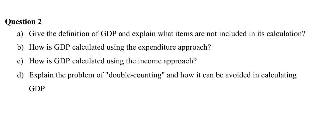 Question 2
a) Give the definition of GDP and explain what items are not included in its calculation?
b) How is GDP calculated using the expenditure approach?
c) How is GDP calculated using the income approach?
d) Explain the problem of "double-counting" and how it can be avoided in calculating
GDP
