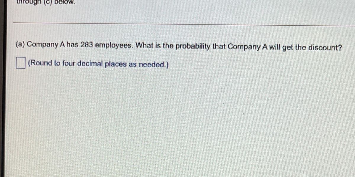 inrough (C) below.
(a) Company A has 283 employees. What is the probability that Company A will get the discount?
(Round to four decimal places as needed.)
