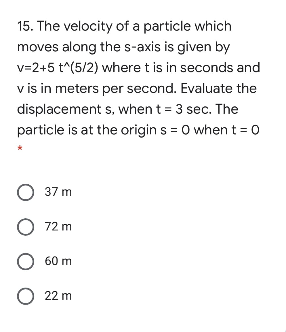 15. The velocity of a particle which
moves along the s-axis is given by
v=2+5 t^(5/2) where t is in seconds and
v is in meters per second. Evaluate the
displacement s, when t = 3 sec. The
particle is at the origin s = O when t = 0
O 37 m
72 m
60 m
O 22 m
