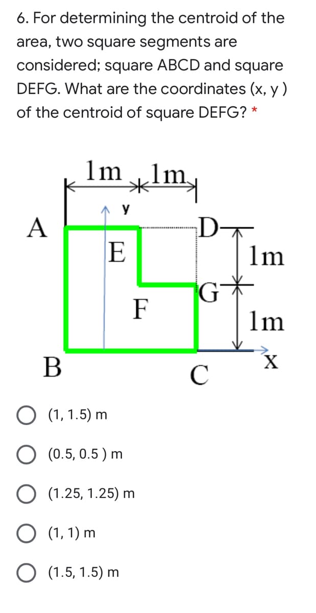 6. For determining the centroid of the
area, two square segments are
considered; square ABCD and square
DEFG. What are the coordinates (x, y)
of the centroid of square DEFG? *
1m
lm.
D
1m
A
E
G
1m
F
В
(1, 1.5) m
O (0.5, 0.5 ) m
(1.25, 1.25) m
O (1, 1) m
O (1.5, 1.5) m
