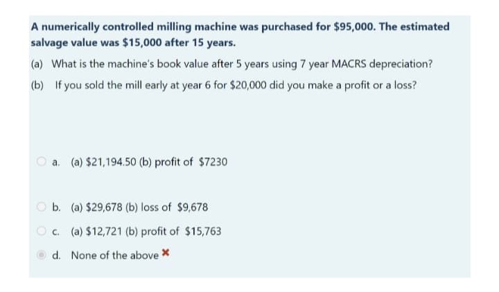 A numerically controlled milling machine was purchased for $95,000. The estimated
salvage value was $15,000 after 15 years.
(a) What is the machine's book value after 5 years using 7 year MACRS depreciation?
(b) If you sold the mill early at year 6 for $20,000 did you make a profit or a loss?
a. (a) $21,194.50 (b) profit of $7230
b.
(a) $29,678 (b) loss of $9,678
c. (a) $12,721 (b) profit of $15,763
d. None of the above *