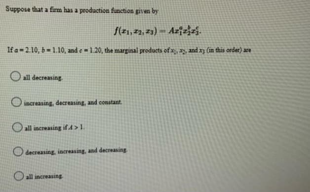Suppose that a firm has a production function given by
f(21, 22, 23)
Azizzj.
If a 2.10, b= 1.10, and c= 1.20, the marginal products of x1, x2, and x3 (in this order) are
all decreasing
increasing, decreasing, and constant.
all increasing if 4>1.
decreasing, increasing, and decreasing
all increasing.