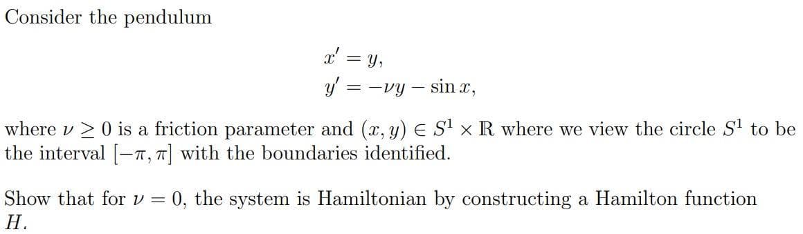 Consider the pendulum
x'
y = -vy- sinx,
-
Y,
where v≥ 0 is a friction parameter and (x, y) € S¹ x R where we view the circle S¹ to be
the interval [-T, π] with the boundaries identified.
Show that for v = 0, the system is Hamiltonian by constructing a Hamilton function
H.