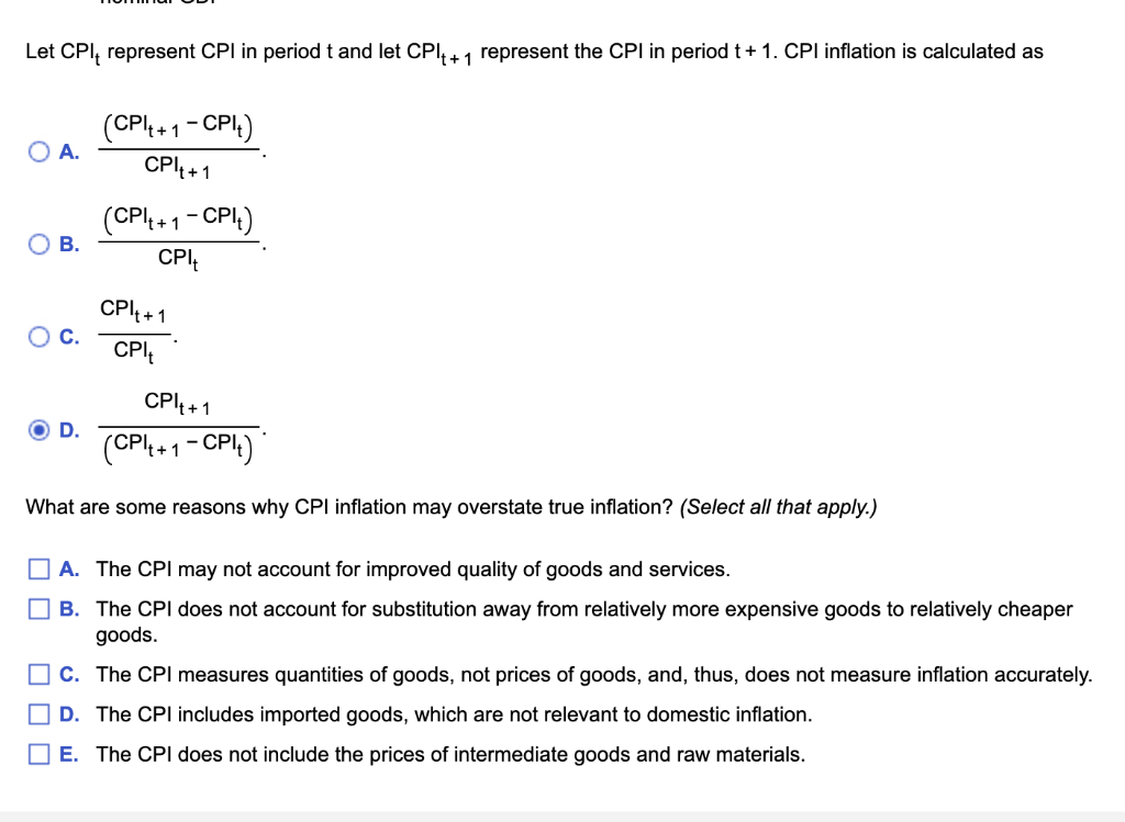 Let CPI, represent CPI in period t and let CPI₁+1 represent the CPI in period t + 1. CPI inflation is calculated as
(CPI₁ + 1 - CPI)
O A.
CPI₁+1
(CPI₁+ 1
1-CPI₁)
O B.
O C.
CPI₁+1
CPI
D.
CPI₁+1
(CPI₁+1-CPlt)
What are some reasons why CPI inflation may overstate true inflation? (Select all that apply.)
A. The CPI may not account for improved quality of goods and services.
B. The CPI does not account for substitution away from relatively more expensive goods to relatively cheaper
goods.
C. The CPI measures quantities of goods, not prices of goods, and, thus, does not measure inflation accurately.
D. The CPI includes imported goods, which are not relevant to domestic inflation.
E. The CPI does not include the prices of intermediate goods and raw materials.
CPI₁