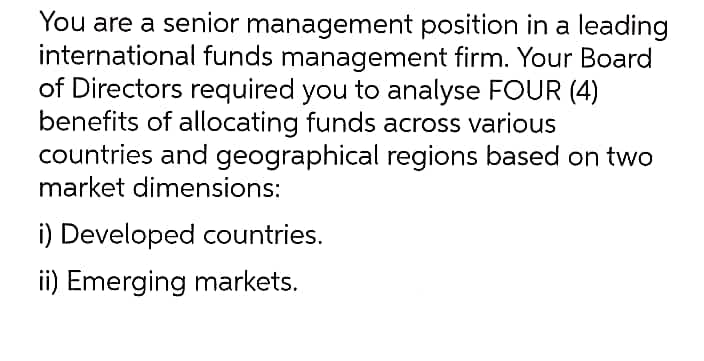 You are a senior management position in a leading
international funds management firm. Your Board
of Directors required you to analyse FOUR (4)
benefits of allocating funds across various
countries and geographical regions based on two
market dimensions:
i) Developed countries.
ii) Emerging markets.
