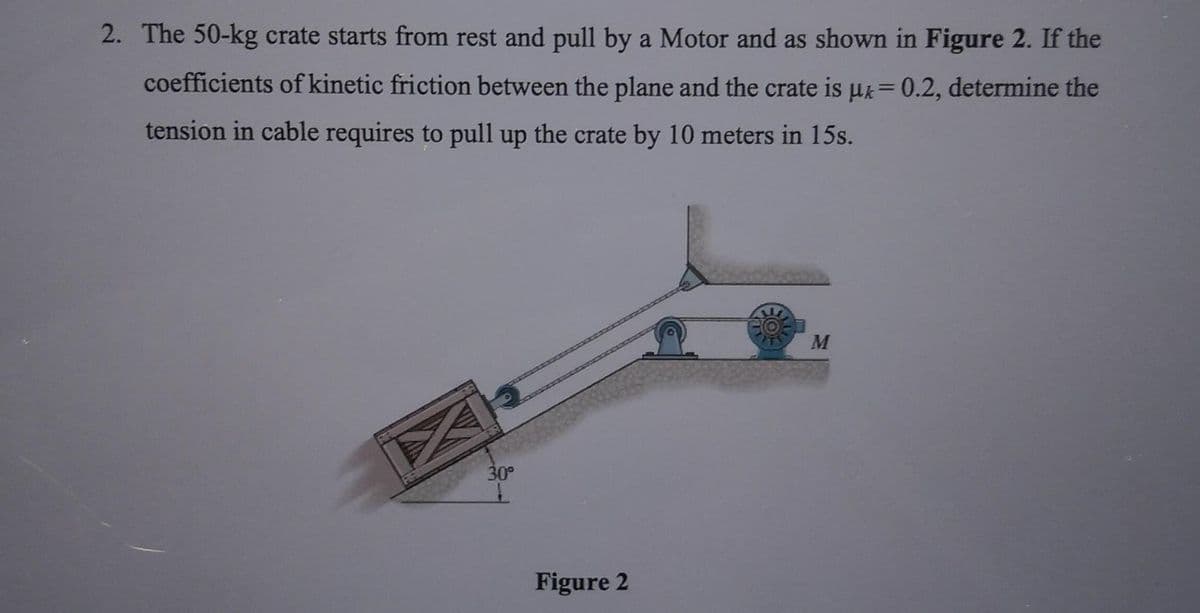 2. The 50-kg crate starts from rest and pull by a Motor and as shown in Figure 2. If the
coefficients of kinetic friction between the plane and the crate is µ = 0.2, determine the
tension in cable requires to pull up the crate by 10 meters in 15s.
M
30°
Figure 2