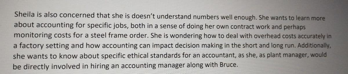 Sheila is also concerned that she is doesn't understand numbers well enough. She wants to learn more
about accounting for specific jobs, both in a sense of doing her own contract work and perhaps
monitoring costs for a steel frame order. She is wondering how to deal with overhead costs accurately in
a factory setting and how accounting can impact decision making in the short and long run. Additionally,
she wants to know about specific ethical standards for an accountant, as she, as plant manager, would
be directly involved in hiring an accounting manager along with Bruce.