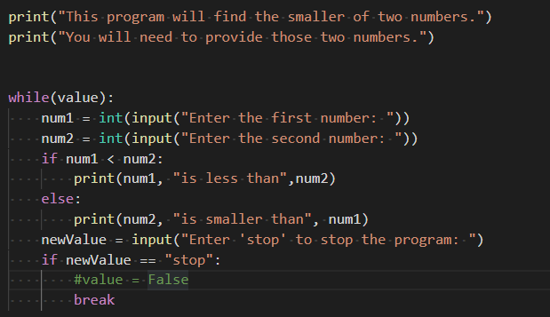 print("This program will-find the smaller of two numbers.")
print("You - will need to provide those two numbers.")
while(value):
-num1 = int(input("Enter the first number: "))
-num2 - = int(input("Enter the second number: "))
-if num1-< num2:
-print(num1, "is less than",num2)
else:
-print(num2, "is smaller than", num1)
- newValue = input("Enter 'stop' to stop the program: ")
if newValue
"stop":
- False
- #value
-break

