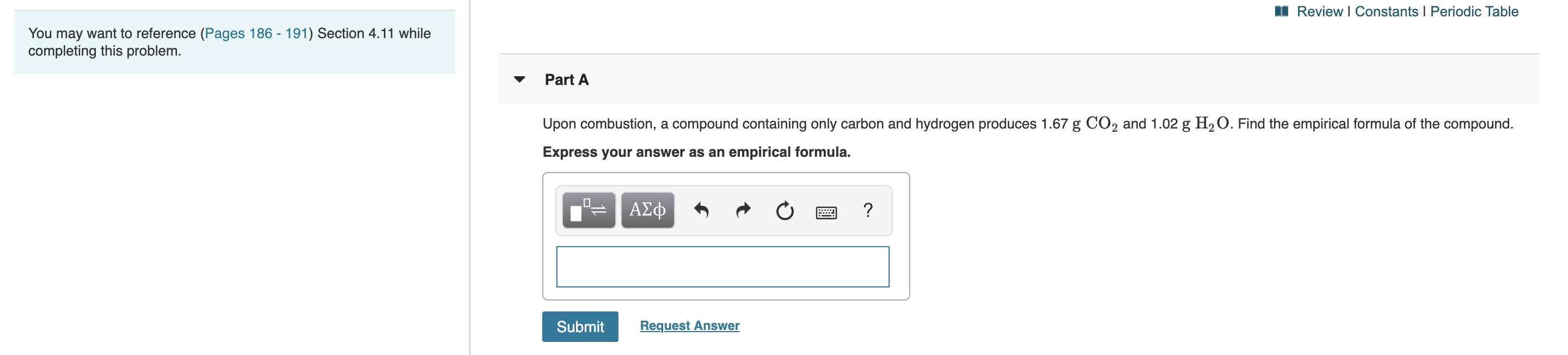 Review I Constants I Periodic Table
You may want to reference (Pages 186 - 191) Section 4.11 while
completing this problem.
Part A
Upon combustion, a compound containing only carbon and hydrogen produces 1.67 g CO2 and 1.02 g H2O. Find the empirical formula of the compound.
Express your answer as an empirical formula.
ΑΣφ
?
E
Request Answer
Submit
