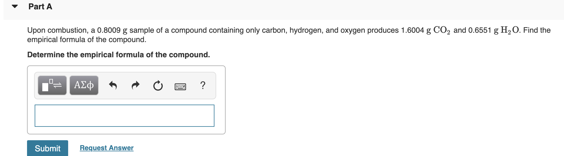 Part A
Upon combustion, a 0.8009 g sample of a compound containing only carbon, hydrogen, and oxygen produces 1.6004 g CO2 and 0.6551 g H2 O. Find the
empirical formula of the compound.
Determine the empirical formula of the compound.
ΑΣφ
?
Submit
Request Answer
