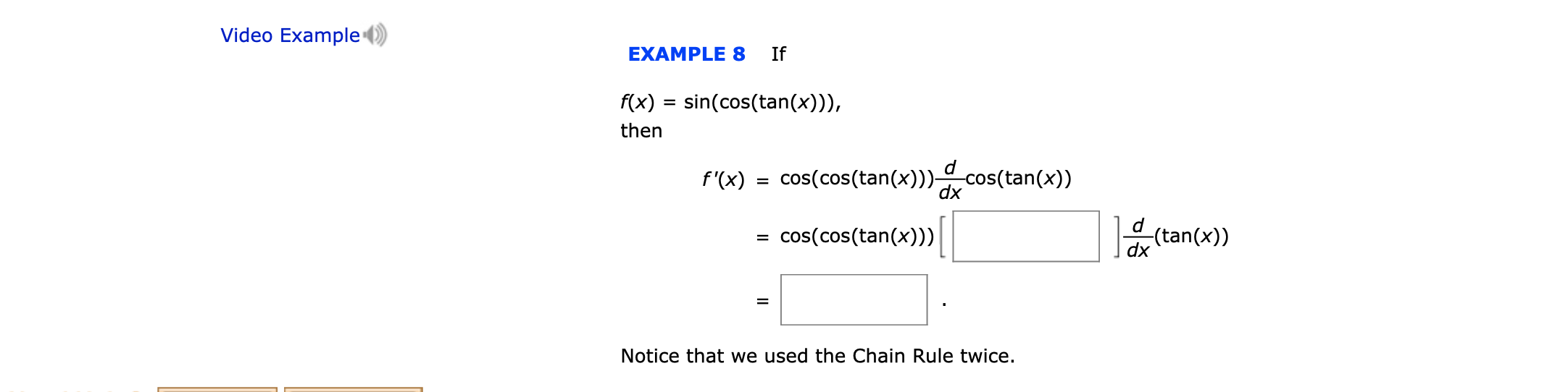 Video Example
EXAMPLE 8
If
f(x) sin(cos(tan(x)))
then
d
f'(x) cos(cos(tan(x)))cos(tan(x))
dx
d
(tan(x))
cos(cos(tan(x)))
dx
Notice that we used the Chain Rule twice.

