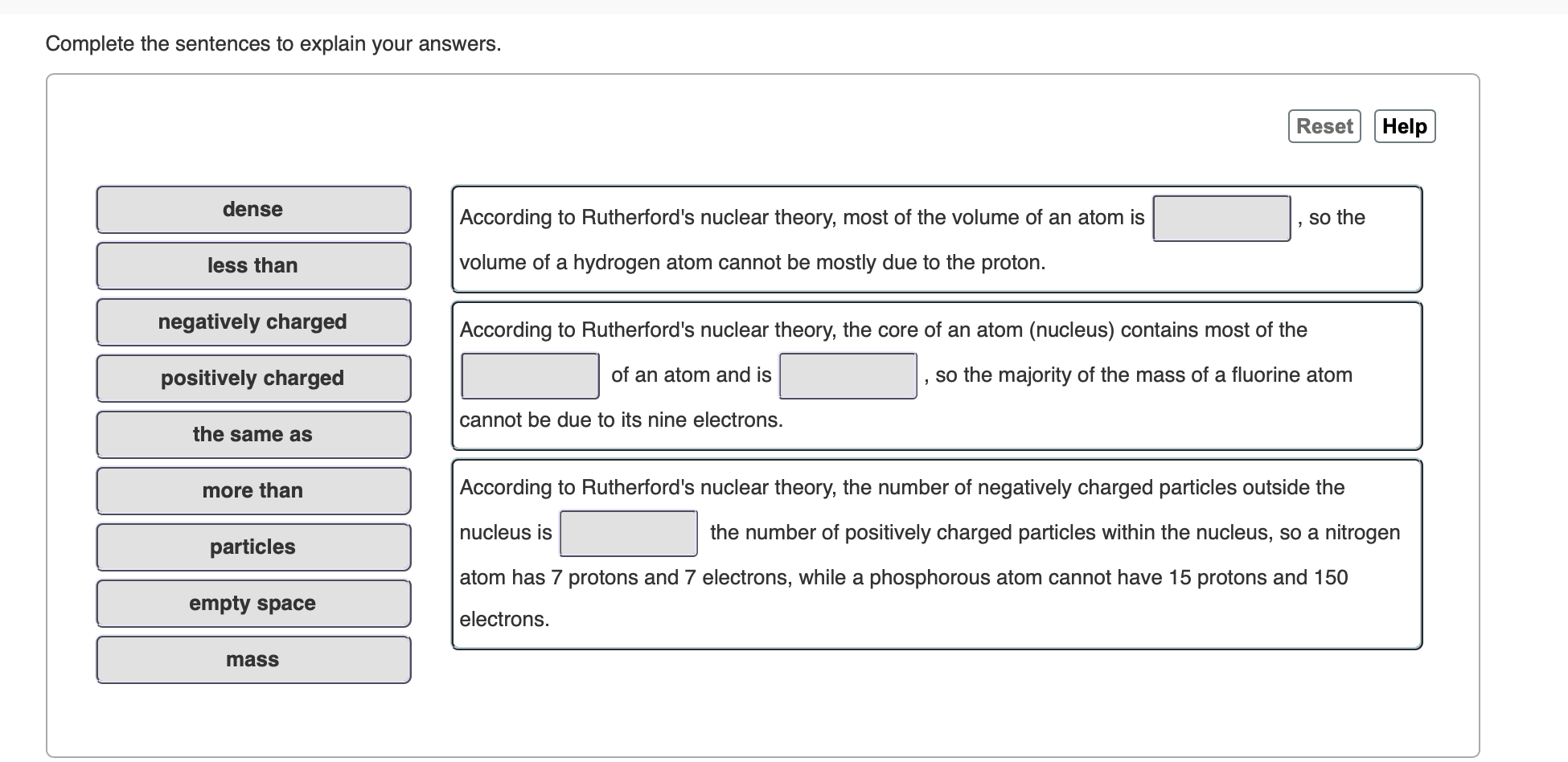 Complete the sentences to explain your answers.
Reset Help
dense
According to Rutherford's nuclear theory, most of the volume of an atom is
so the
volume of a hydrogen atom cannot be mostly due to the proton.
less than
negatively charged
According to Rutherford's nuclear theory, the core of an atom (nucleus) contains most of the
of an atom and is
so the majority of the mass of a fluorine atom
positively charged
cannot be due to its nine electrons.
the same as
According to Rutherford's nuclear theory, the number of negatively charged particles outside the
more than
nucleus is
the number of positively charged particles within the nucleus, so a nitrogen
particles
atom has 7 protons and 7 electrons, while a phosphorous atom cannot have 15 protons and 150
empty space
electrons
mass
