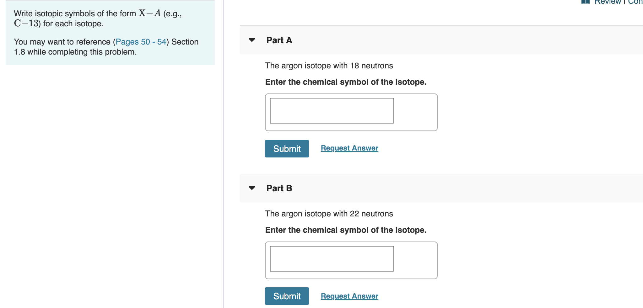 Review T CO
Write isotopic symbols of the form X- A (e.g.
C-13) for each isotope.
Part A
You may want to reference (Pages 50 - 54) Section
1.8 while completing this problem.
The argon isotope with 18 neutrons
Enter the chemical symbol of the isotope.
Request Answer
Submit
Part B
The argon isotope with 22 neutrons
Enter the chemical symbol of the isotope.
Submit
Request Answer
