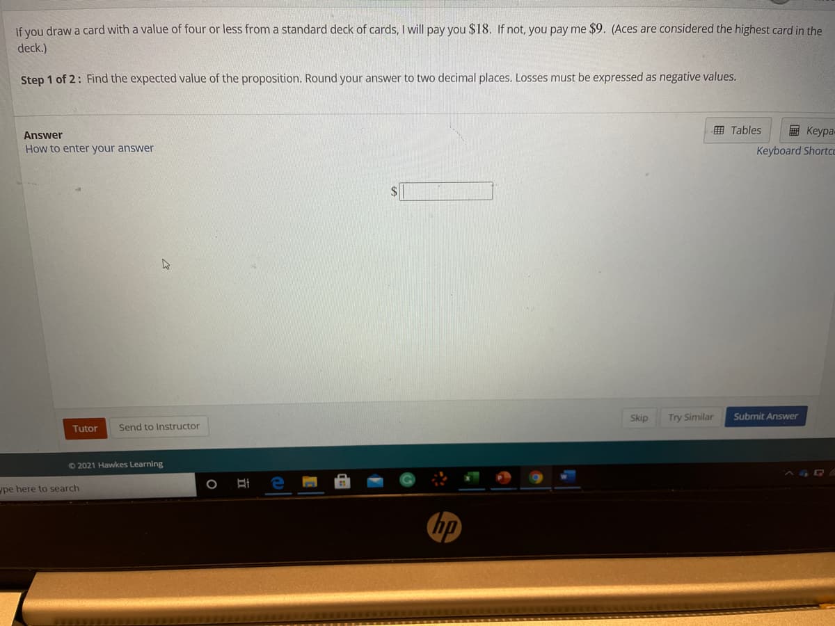 If you draw a card with a value of four or less from a standard deck of cards, I will pay you $18. If not, you pay me $9. (Aces are considered the highest card in the
deck.)
Step 1 of 2: Find the expected value of the proposition. Round your answer to two decimal places. Losses must be expressed as negative values.
囲 Tables
国 Keypa
Answer
How to enter your answer
Keyboard Shortcu
Skip
Try Similar
Submit Answer
Tutor
Send to Instructor
O 2021 Hawkes Learning
ype here to search
hp
