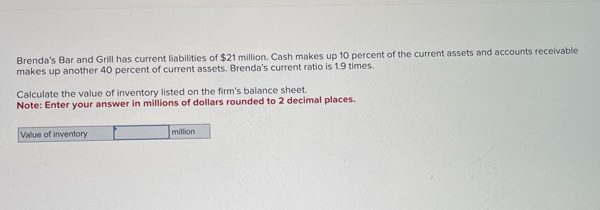 Brenda's Bar and Grill has current liabilities of $21 million. Cash makes up 10 percent of the current assets and accounts receivable
makes up another 40 percent of current assets. Brenda's current ratio is 1.9 times.
Calculate the value of inventory listed on the firm's balance sheet.
Note: Enter your answer in millions of dollars rounded to 2 decimal places.
Value of inventory
million