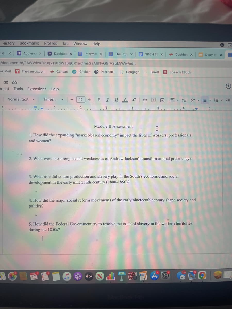 History Bookmarks Profiles Tab Window Help
Il Gr x
Audienc X
ok Mail T Thesaurus.com
/document/d/1AWVdwuYruqxs10dWz6q0X1ax1msSzA6NvQ5rVSbMjWw/edit
5
Dashboa X
ormat Tools Extensions Help
Normal text ▼ Times ...
Canvas
Y
MAR 2
10
Informat X
5
2 بلد
iClicker P Pearson+
The Imp X
3
s
ESPCH 27 X AS Dashbo: X
12 +BIU A G
Cengage
Module II Assessment
I
1. How did the expanding "market-based economy" impact the lives of workers, professionals,
and women?
. Enroll PB Speech EBook
2. What were the strengths and weaknesses of Andrew Jackson's transformational presidency?
3. What role did cotton production and slavery play in the South's economic and social
development in the early nineteenth century (1800-1850)?
tv
4. How did the major social reform movements of the early nineteenth century shape society and
politics?
5. How did the Federal Government try to resolve the issue of slavery in the western territories
during the 1850s?
|
· ···查
OLIFA
320
G
O
Copy of X
x
E