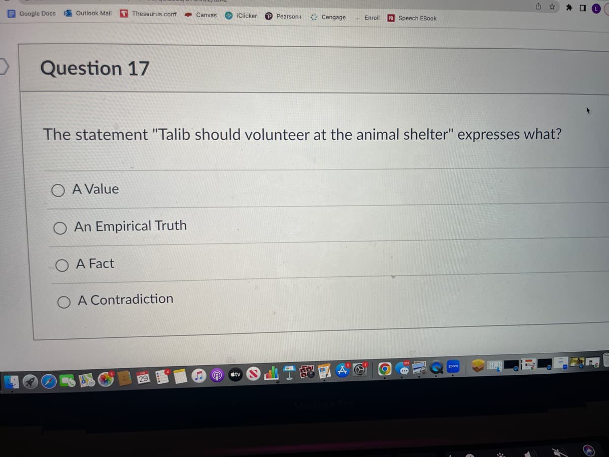 D
Google Docs
Outlook Mail T Thesaurus.com
Question 17
A Value
An Empirical Truth
A Fact
Canvas DiClicker
O A Contradiction
The statement "Talib should volunteer at the animal shelter" expresses what?
Pearson+
Ⓡ #tv
Cengage
BO
Enroll PB Speech EBook
A
✰✰0
F