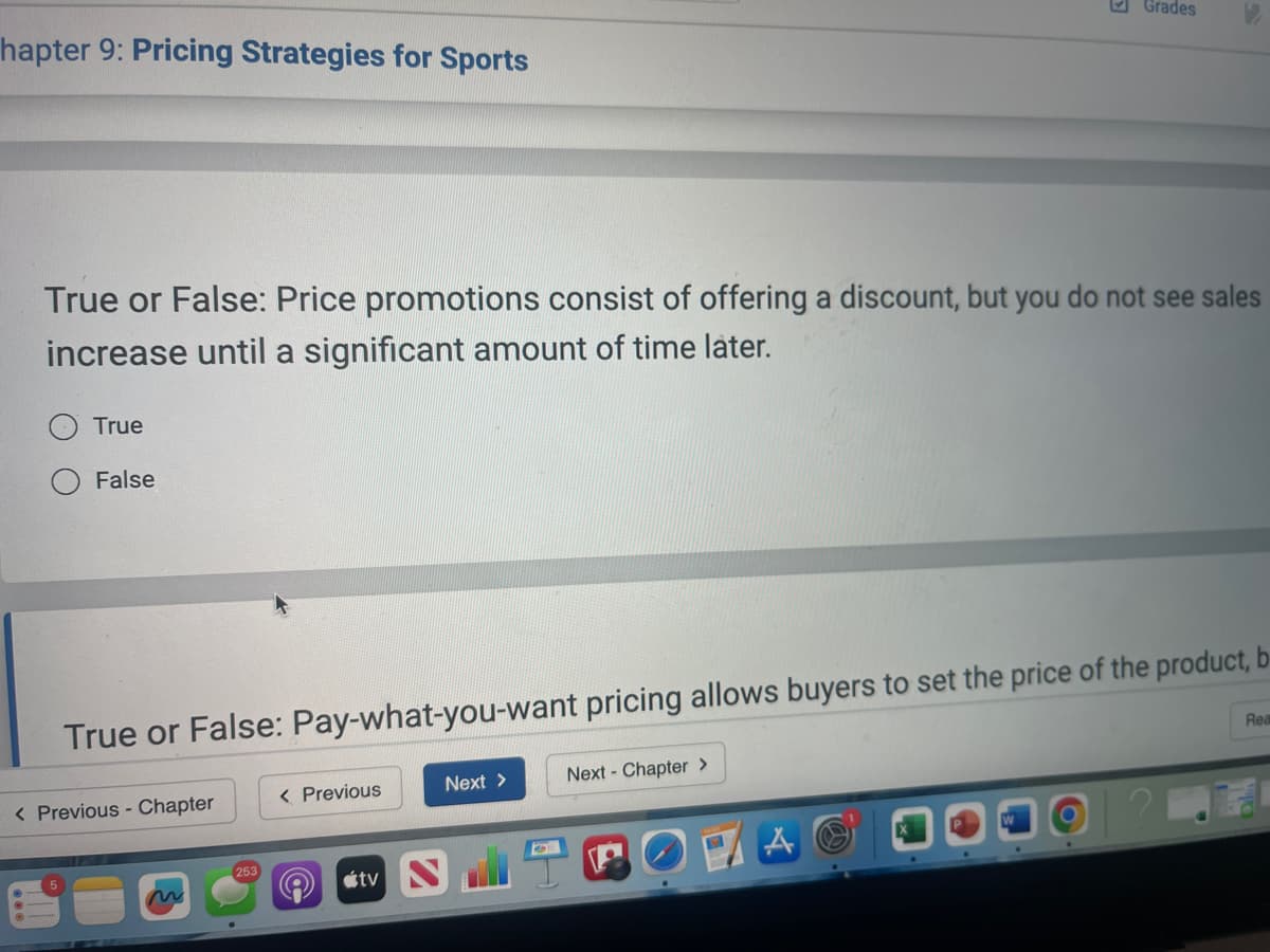 hapter 9: Pricing Strategies for Sports
Grades
True or False: Price promotions consist of offering a discount, but you do not see sales
increase until a significant amount of time later.
True
False
True or False: Pay-what-you-want pricing allows buyers to set the price of the product, b
< Previous - Chapter
< Previous
Next >
Next - Chapter >
253
tv N
Rea
