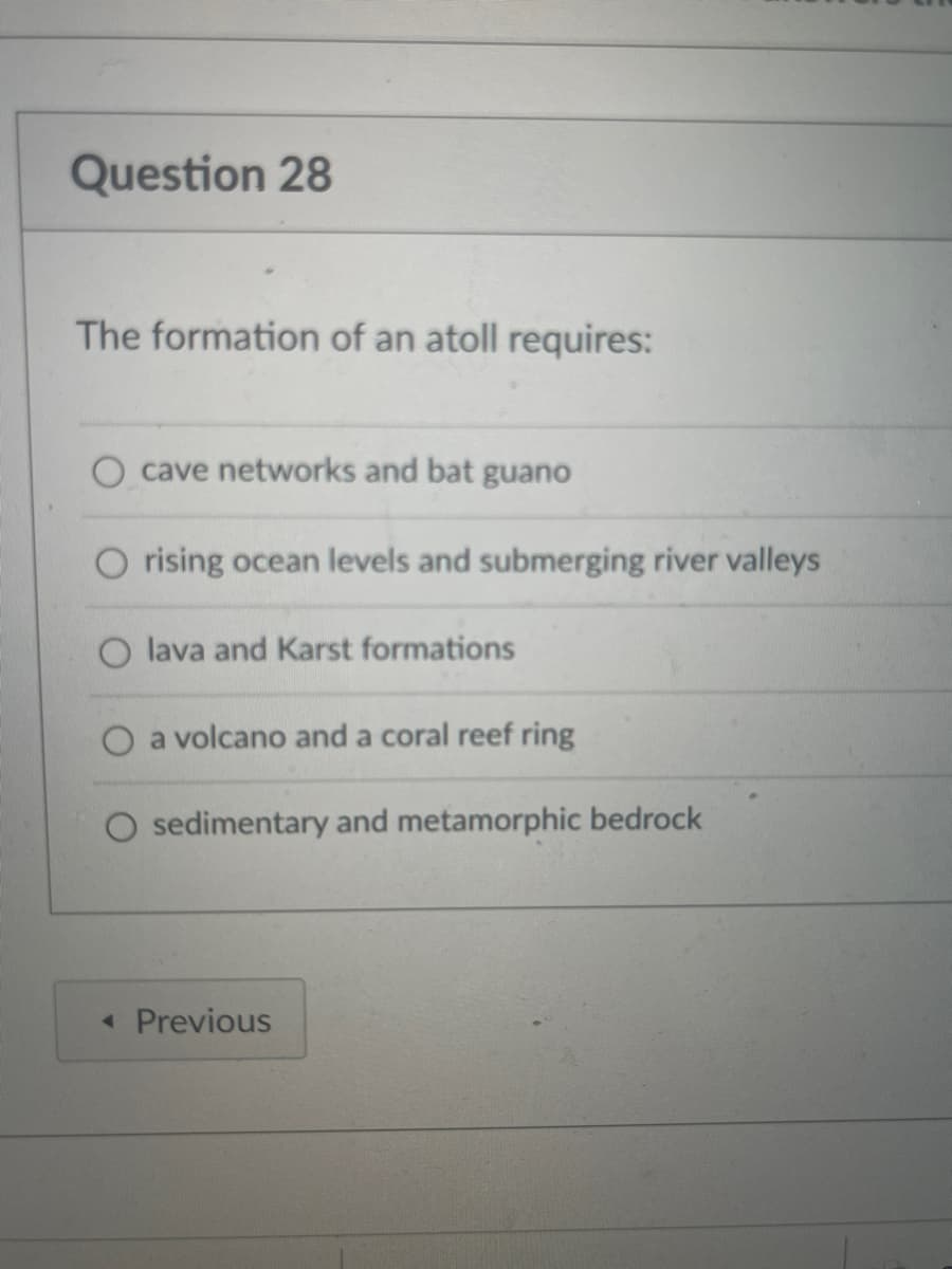 Question 28
The formation of an atoll requires:
O cave networks and bat guano
O rising ocean levels and submerging river valleys
O lava and Karst formations
a volcano and a coral reef ring
O sedimentary and metamorphic bedrock
< Previous