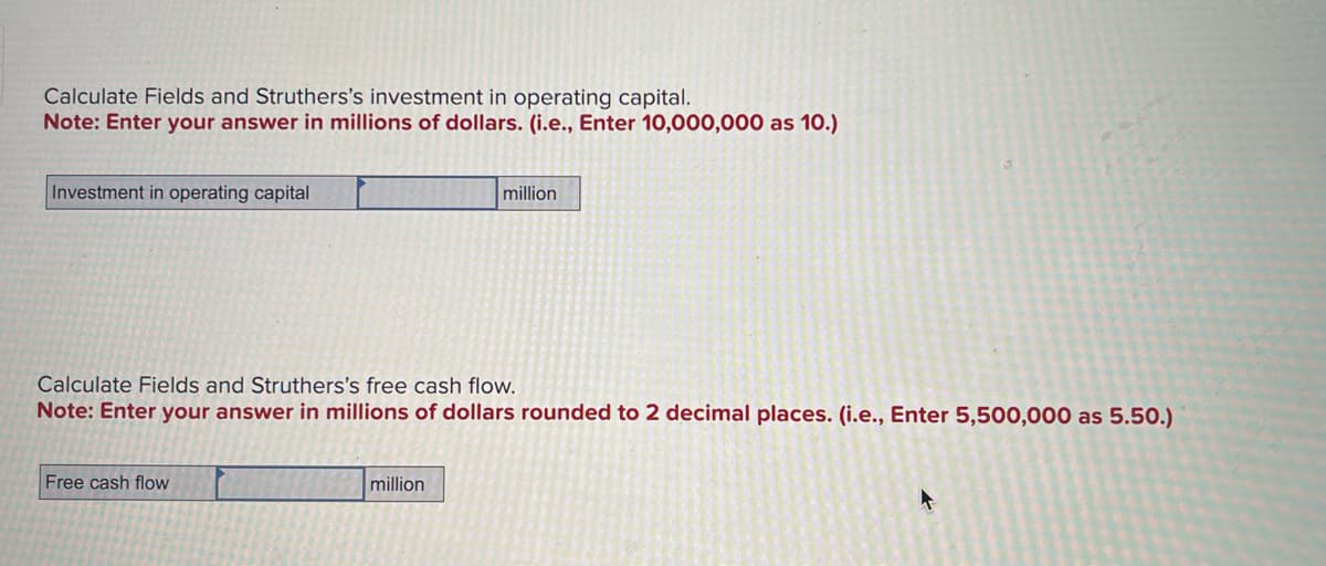 Calculate Fields and Struthers's investment in operating capital.
Note: Enter your answer in millions of dollars. (i.e., Enter 10,000,000 as 10.)
Investment in operating capital
million
Calculate Fields and Struthers's free cash flow.
Note: Enter your answer in millions of dollars rounded to 2 decimal places. (i.e., Enter 5,500,000 as 5.50.)
Free cash flow
million