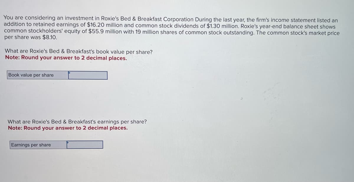 You are considering an investment in Roxie's Bed & Breakfast Corporation During the last year, the firm's income statement listed an
addition to retained earnings of $16.20 million and common stock dividends of $1.30 million. Roxie's year-end balance sheet shows
common stockholders' equity of $55.9 million with 19 million shares of common stock outstanding. The common stock's market price
per share was $8.10.
What are Roxie's Bed & Breakfast's book value per share?
Note: Round your answer to 2 decimal places.
Book value per share
What are Roxie's Bed & Breakfast's earnings per share?
Note: Round your answer to 2 decimal places.
Earnings per share