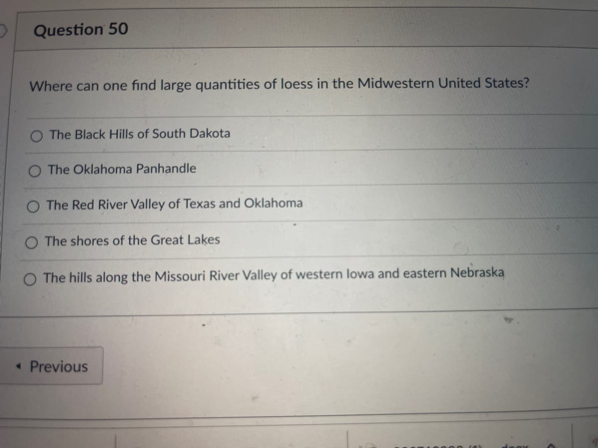 Question 50
Where can one find large quantities of loess in the Midwestern United States?
The Black Hills of South Dakota
The Oklahoma Panhandle
The Red River Valley of Texas and Oklahoma
O The shores of the Great Lakes
O The hills along the Missouri River Valley of western lowa and eastern Nebraska
< Previous
BOX