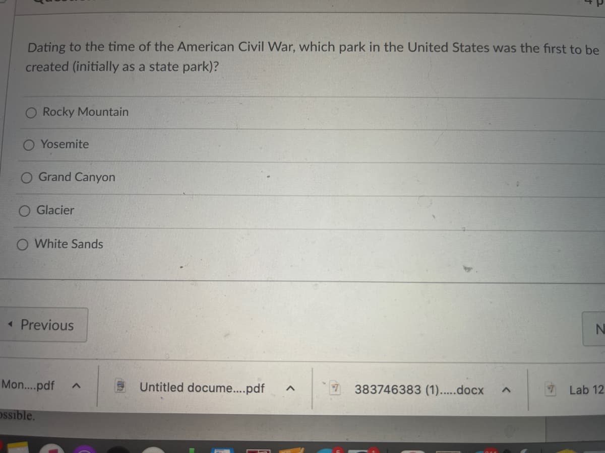Dating to the time of the American Civil War, which park in the United States was the first to be
created (initially as a state park)?
Rocky Mountain
Yosemite
Grand Canyon
ossible.
Glacier
O White Sands
◄ Previous
Mon....pdf ^
Untitled docume....pdf A
383746383 (1).....docx
A
N
Lab 12