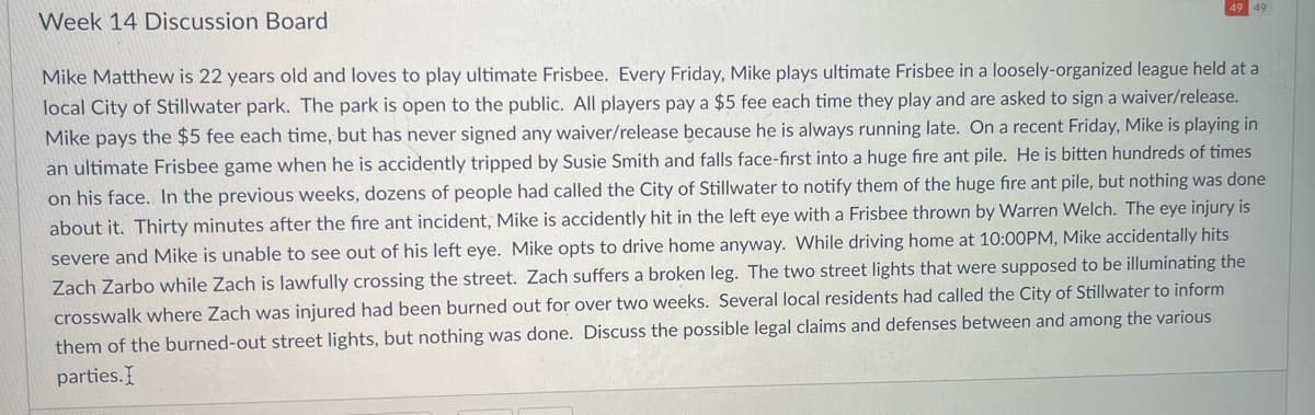 Week 14 Discussion Board
49 49
Mike Matthew is 22 years old and loves to play ultimate Frisbee. Every Friday, Mike plays ultimate Frisbee in a loosely-organized league held at a
local City of Stillwater park. The park is open to the public. All players pay a $5 fee each time they play and are asked to sign a waiver/release.
Mike pays the $5 fee each time, but has never signed any waiver/release because he is always running late. On a recent Friday, Mike is playing in
an ultimate Frisbee game when he is accidently tripped by Susie Smith and falls face-first into a huge fire ant pile. He is bitten hundreds of times
on his face. In the previous weeks, dozens of people had called the City of Stillwater to notify them of the huge fire ant pile, but nothing was done
about it. Thirty minutes after the fire ant incident, Mike is accidently hit in the left eye with a Frisbee thrown by Warren Welch. The eye injury is
severe and Mike is unable to see out of his left eye. Mike opts to drive home anyway. While driving home at 10:00PM, Mike accidentally hits
Zach Zarbo while Zach is lawfully crossing the street. Zach suffers a broken leg. The two street lights that were supposed to be illuminating the
crosswalk where Zach was injured had been burned out for over two weeks. Several local residents had called the City of Stillwater to inform
them of the burned-out street lights, but nothing was done. Discuss the possible legal claims and defenses between and among the various
parties.I