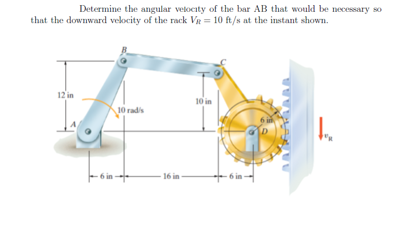Determine the angular velocity of the bar AB that would be necessary so
that the downward velocity of the rack VR = 10 ft/s at the instant shown.
12 in
10 in
10 rad/s
6 in
- 6 in →
– 6 in -|
16 in
