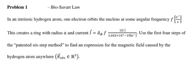 Problem 1
- Bio-Savart Law
In an intrinsic hydrogen atom, one electron orbits the nucleus at some angular frequency fH
This creates a ring with radius a and current i = âg f
1[C)
1.602x10^-19[e-)"
Use the first four steps of
the "patented six-step method" to find an expression for the magnetic field caused by the
hydrogen atom anywhere (Robs E R).
