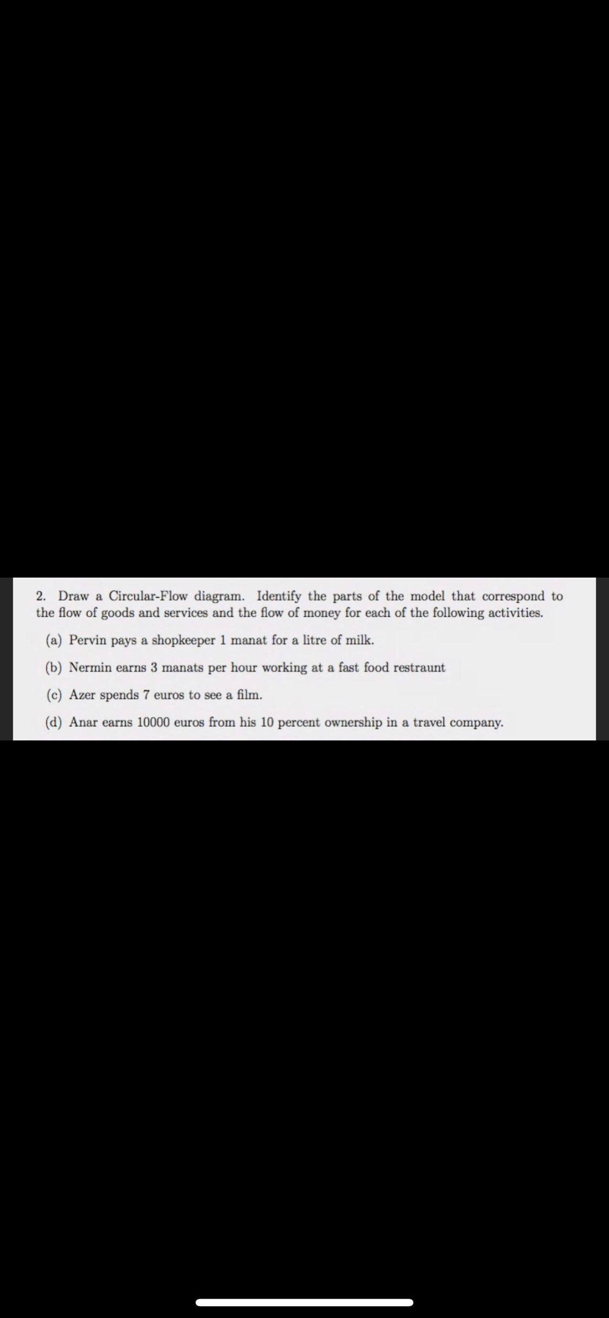 2. Draw a Circular-Flow diagram. Identify the parts of the model that correspond to
the flow of goods and services and the flow of money for each of the following activities.
(a) Pervin pays a shopkeeper 1 manat for a litre of milk.
(b) Nermin earns 3 manats per hour working at a fast food restraunt
(c) Azer spends 7 euros to see a film.
(d) Anar earns 10000 euros from his 10 percent ownership in a travel company.
