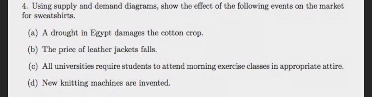 4. Using supply and demand diagrams, show the effect of the following events on the market
for sweatshirts.
(a) A drought in Egypt damages the cotton crop.
(b) The price of leather jackets falls.
(c) All universities require students to attend morning exercise classes in appropriate attire.
(d) New knitting machines are invented.
