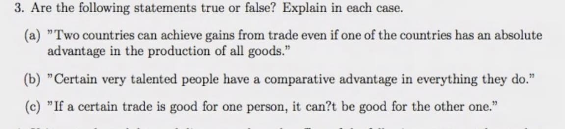 3. Are the following statements true or false? Explain in each case.
(a) "Two countries can achieve gains from trade even if one of the countries has an absolute
advantage in the production of all goods."
(b) "Certain very talented people have a comparative advantage in everything they do."
(c) "If a certain trade is good for one person, it can?t be good for the other one."
