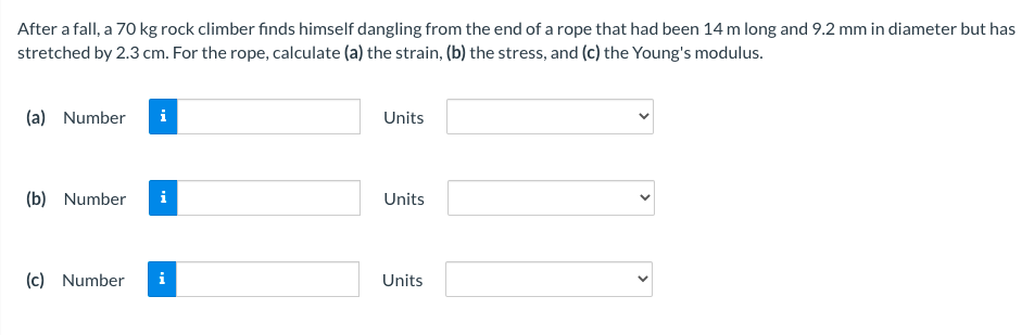 After a fall, a 70 kg rock climber finds himself dangling from the end of a rope that had been 14 m long and 9.2 mm in diameter but has
stretched by 2.3 cm. For the rope, calculate (a) the strain, (b) the stress, and (c) the Young's modulus.
(a) Number
Units
(b) Number
i
Units
(c) Number
i
Units
>
>
