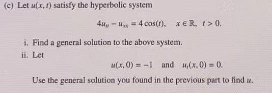 (c) Let u(x, t) satisfy the hyperbolic system
4u, - u = 4 cos(t), xe R, t > 0.
i. Find a general solution to the above system.
ii. Let
u(x, 0) = -1 and u,(x,0) = 0.
Use the general solution you found in the previous part to find u.
