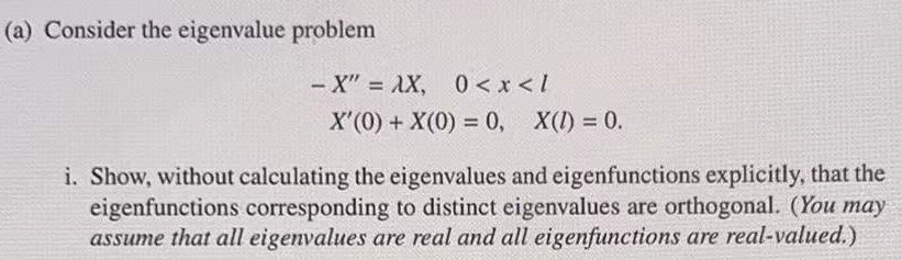 (a) Consider the eigenvalue problem
-X" = AX, 0< x < /
X'(0) + X(0) = 0, X(I) = 0.
%3D
i. Show, without calculating the eigenvalues and eigenfunctions explicitly, that the
eigenfunctions corresponding to distinct eigenvalues are orthogonal. (You may
assume that all eigenvalues are real and all eigenfunctions are real-valued.)

