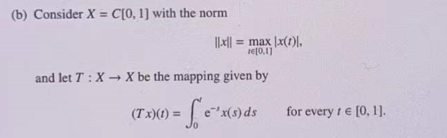 (b) Consider X = C[0, 1] with the norm
I|x|| = max |x(1)I,
re[0,1]
and let T : X X be the mapping given by
(T x)() = | e"x(9)ds
for every t e [0, 1].
%3D
