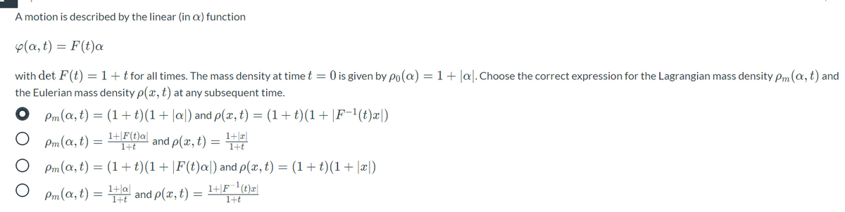 A motion is described by the linear (in a) function
p(a, t) = F(t)a
with det F(t) =1+tfor all times. The mass density at time t = 0 is given by po(@) = 1+ |a. Choose the correct expression for the Lagrangian mass density Pm(a,t) and
the Eulerian mass density p(x,t) at any subsequent time.
Pm(a, t) = (1+t)(1+|a|) and p(x, t) = (1+t)(1+|F-'(t)x|)
Pm(a, t)
1+|F(t)a|
1+t
and ρ(π, )
1+|æ|
1+t
Pm(a, t) = (1+t)(1+|F(t)a|) and p(x, t) = (1+t)(1+ |x|)
Pm(a, t)
1+|a|
IHt and p(x, t)
1+|F_'(t)x|
1+t
