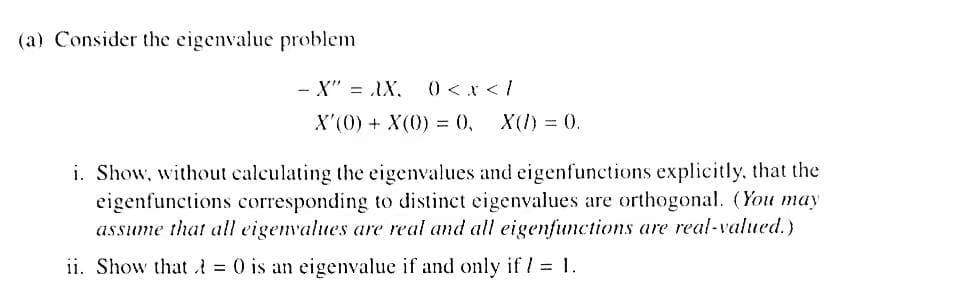 (a) Consider the eigenvalue problem
- X" = AX.
) <x < /
X'(0) + X(0) = 0,
X(1) = 0.
i. Show, without calculating the eigenvalues and eigenfunctions explicitly. that the
eigenfunctions corresponding to distinct eigenvalues are orthogonal. (You may
assume that all eigenvalues are real and all eigenfunctions are real-valued.)
ii. Show that t = 0 is an eigenvalue if and only if / = 1.
